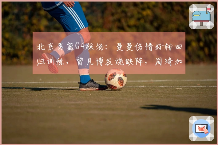 北京男篮G4踩场:曼曼伤情好转回归训练,曾凡博发烧缺阵,周琦加练三分