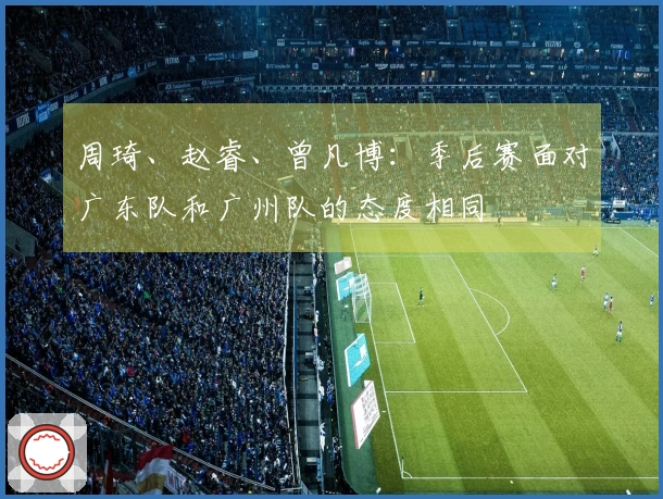 周琦、赵睿、曾凡博：季后赛面对广东队和广州队的态度相同